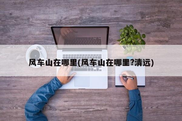 风车山在哪里(风车山在哪里?清远)