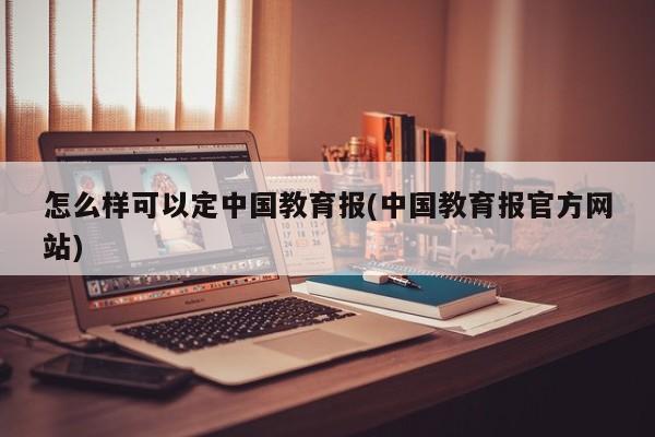 怎么样可以定中国教育报(中国教育报官方网站)