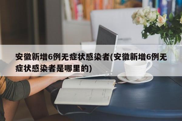 安徽新增6例无症状感染者(安徽新增6例无症状感染者是哪里的)