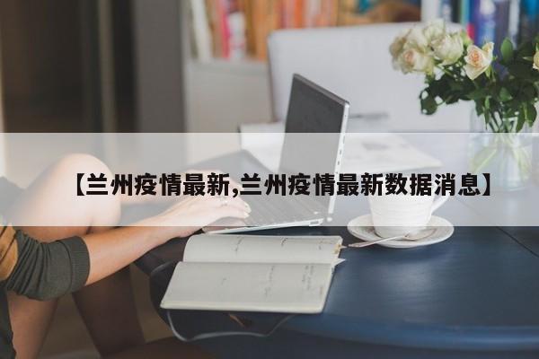 【兰州疫情最新,兰州疫情最新数据消息】