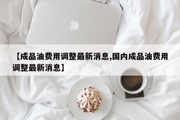 【成品油费用调整最新消息,国内成品油费用调整最新消息】
