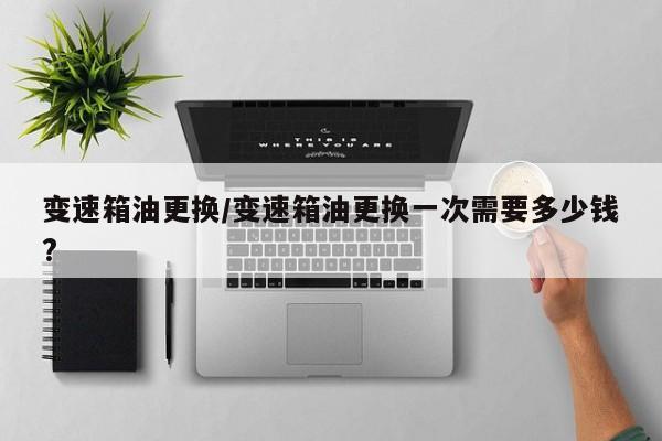 变速箱油更换/变速箱油更换一次需要多少钱?