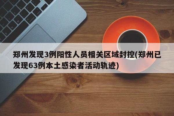 郑州发现3例阳性人员相关区域封控(郑州已发现63例本土感染者活动轨迹)