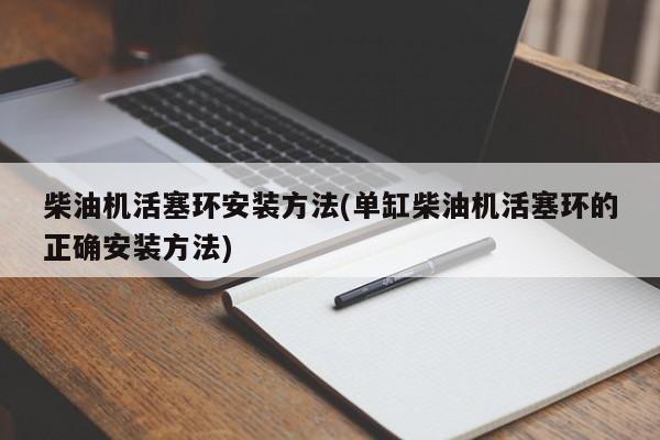 柴油机活塞环安装方法(单缸柴油机活塞环的正确安装方法)