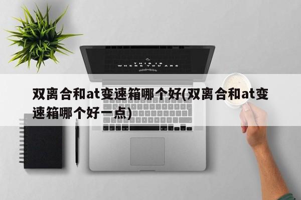 双离合和at变速箱哪个好(双离合和at变速箱哪个好一点)