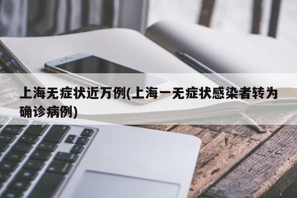 上海无症状近万例(上海一无症状感染者转为确诊病例)