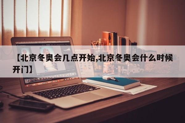 【北京冬奥会几点开始,北京冬奥会什么时候开门】