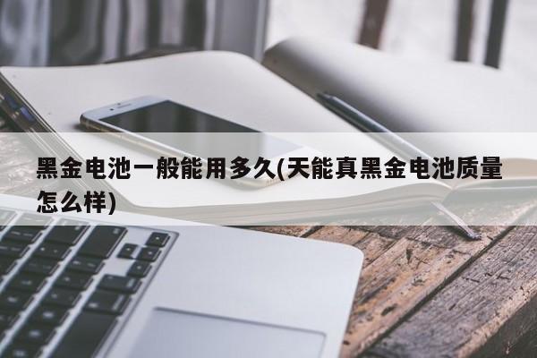黑金电池一般能用多久(天能真黑金电池质量怎么样)