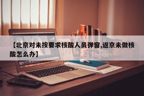 【北京对未按要求核酸人员弹窗,返京未做核酸怎么办】