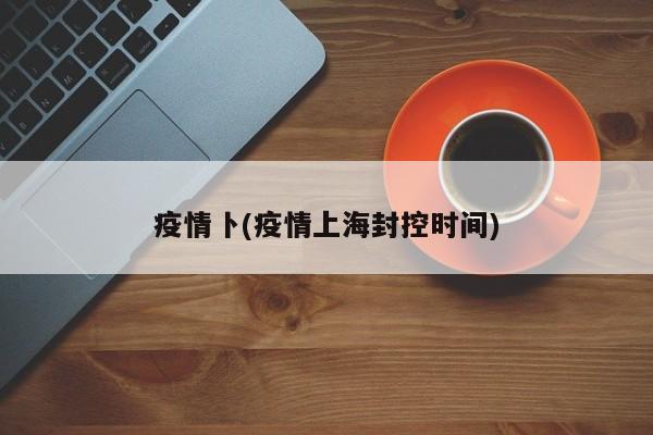 疫情卜(疫情上海封控时间)