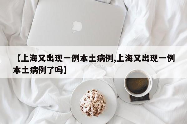 【上海又出现一例本土病例,上海又出现一例本土病例了吗】