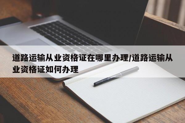 道路运输从业资格证在哪里办理/道路运输从业资格证如何办理