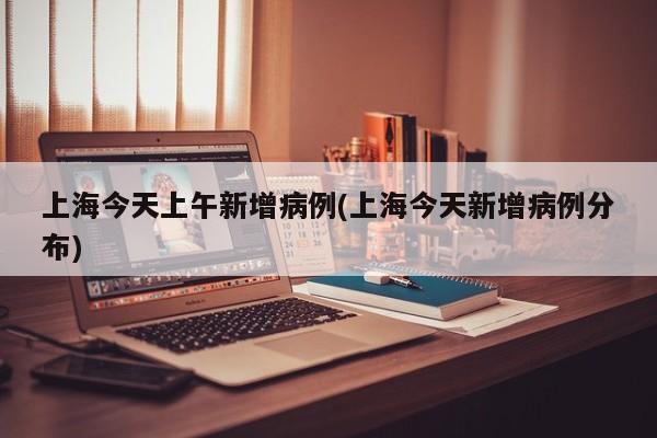 上海今天上午新增病例(上海今天新增病例分布)