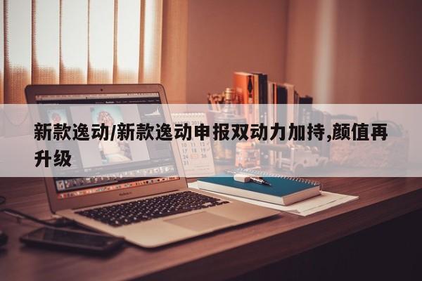 新款逸动/新款逸动申报双动力加持,颜值再升级