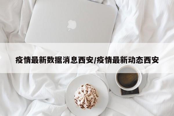 疫情最新数据消息西安/疫情最新动态西安