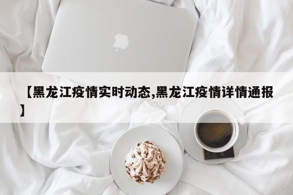 【黑龙江疫情实时动态,黑龙江疫情详情通报】
