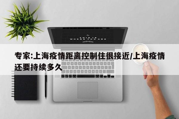 专家:上海疫情距离控制住很接近/上海疫情还要持续多久