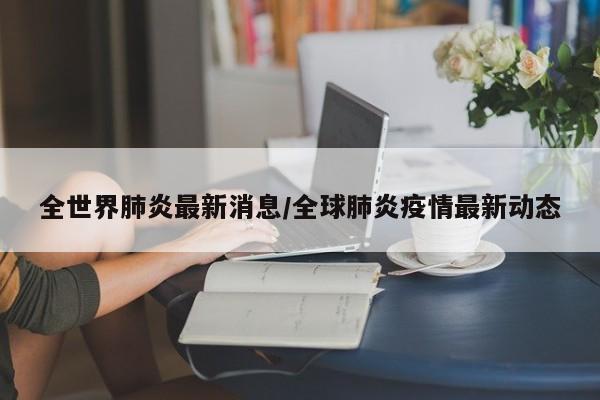 全世界肺炎最新消息/全球肺炎疫情最新动态